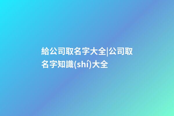 給公司取名字大全|公司取名字知識(shí)大全-第1張-公司起名-玄機(jī)派